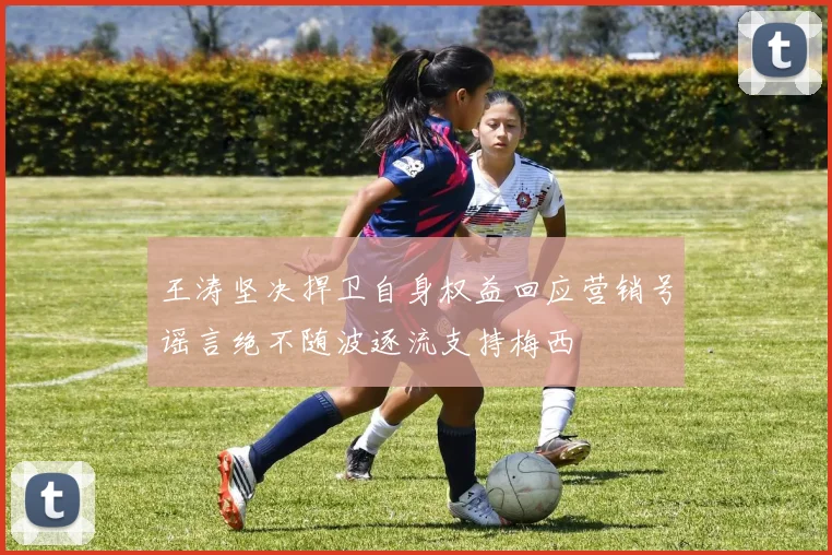 王涛坚决捍卫自身权益回应营销号谣言绝不随波逐流支持梅西